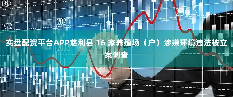 实盘配资平台APP慈利县 16 家养殖场（户）涉嫌环境违法被立案调查