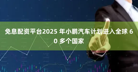 免息配资平台2025 年小鹏汽车计划进入全球 60 多个国家