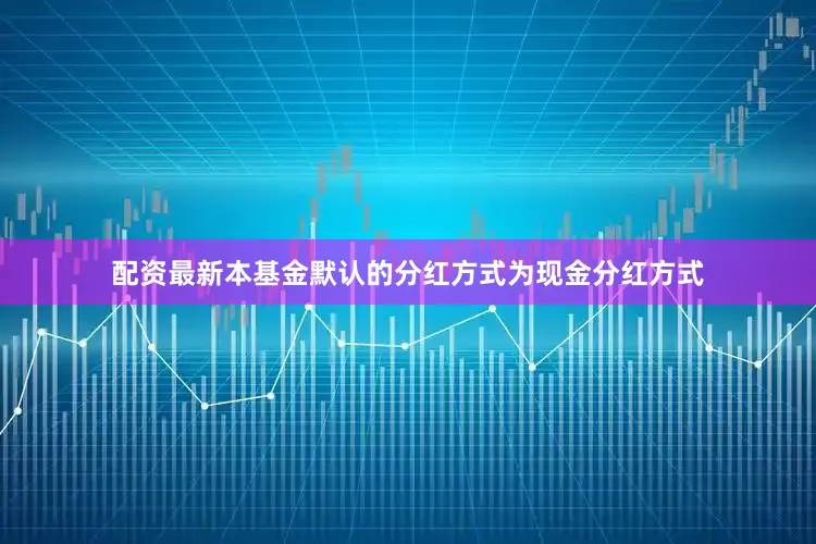 配资最新本基金默认的分红方式为现金分红方式