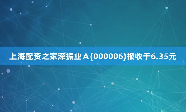 上海配资之家深振业Ａ(000006)报收于6.35元