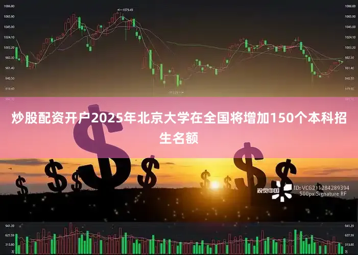 炒股配资开户2025年北京大学在全国将增加150个本科招生名额