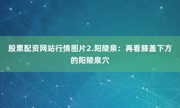 股票配资网站行情图片2.阳陵泉：再看膝盖下方的阳陵泉穴