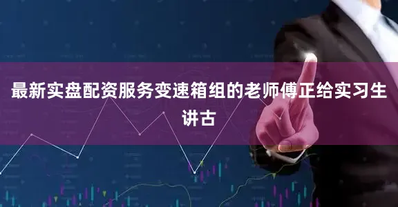 最新实盘配资服务变速箱组的老师傅正给实习生讲古