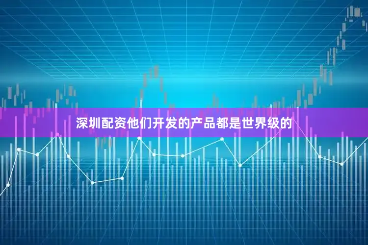 深圳配资他们开发的产品都是世界级的