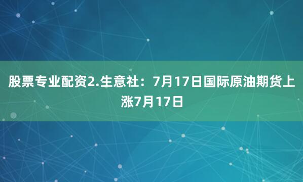 股票专业配资2.生意社：7月17日国际原油期货上涨7月17日