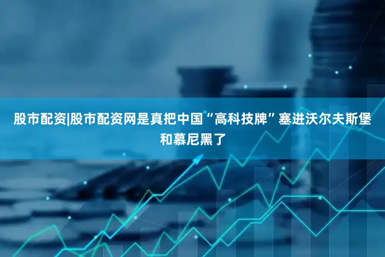 股市配资|股市配资网是真把中国“高科技牌”塞进沃尔夫斯堡和慕尼黑了