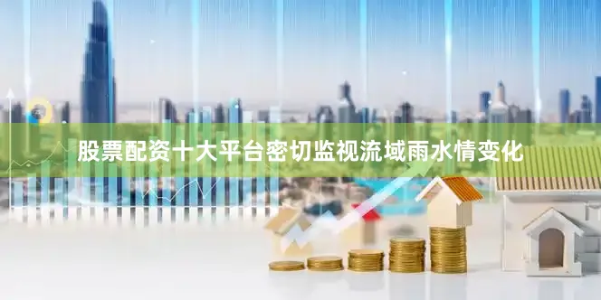股票配资十大平台密切监视流域雨水情变化