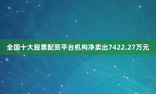全国十大股票配资平台机构净卖出7422.27万元