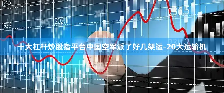 十大杠杆炒股指平台中国空军派了好几架运-20大运输机