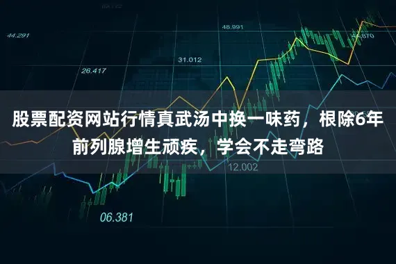股票配资网站行情真武汤中换一味药，根除6年前列腺增生顽疾，学会不走弯路