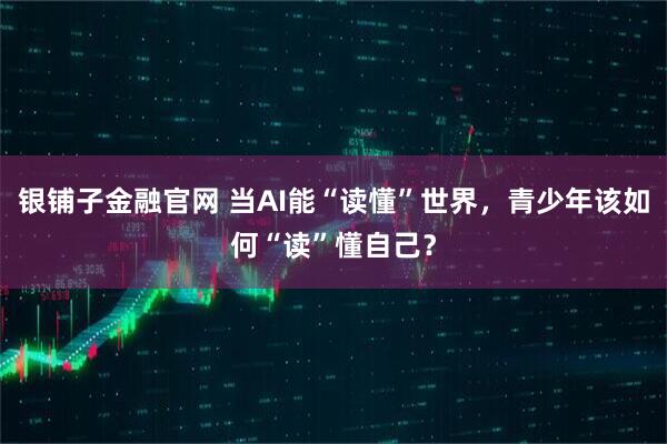 银铺子金融官网 当AI能“读懂”世界，青少年该如何“读”懂自己？