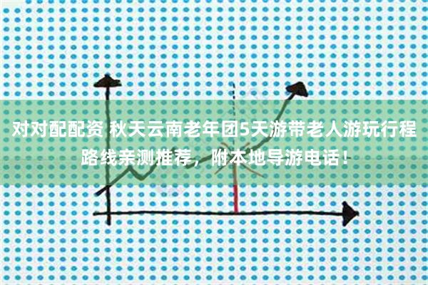 对对配配资 秋天云南老年团5天游带老人游玩行程路线亲测推荐，附本地导游电话！
