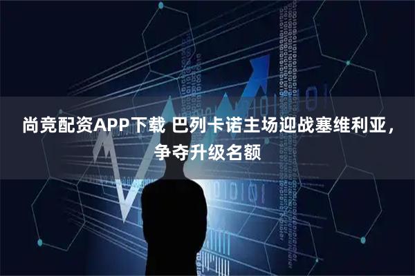 尚竞配资APP下载 巴列卡诺主场迎战塞维利亚，争夺升级名额