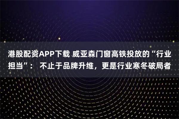 港股配资APP下载 威亚森门窗高铁投放的“行业担当”： 不止于品牌升维，更是行业寒冬破局者