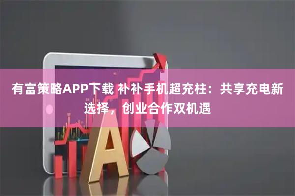 有富策略APP下载 补补手机超充柱：共享充电新选择，创业合作双机遇
