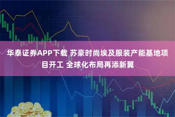 华泰证券APP下载 苏豪时尚埃及服装产能基地项目开工 全球化布局再添新翼