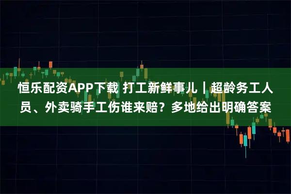 恒乐配资APP下载 打工新鲜事儿｜超龄务工人员、外卖骑手工伤谁来赔？多地给出明确答案