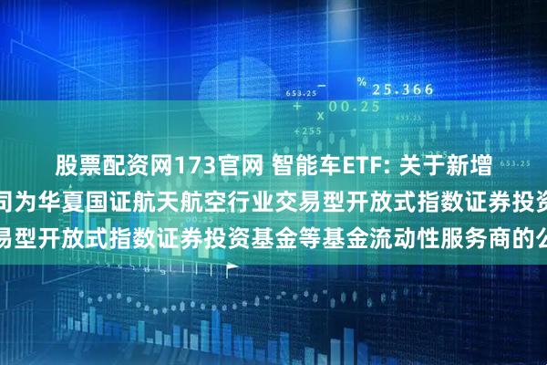 股票配资网173官网 智能车ETF: 关于新增中国银河证券股份有限公司为华夏国证航天航空行业交易型开放式指数证券投资基金等基金流动性服务商的公告