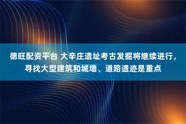 德旺配资平台 大辛庄遗址考古发掘将继续进行，寻找大型建筑和城墙、道路遗迹是重点