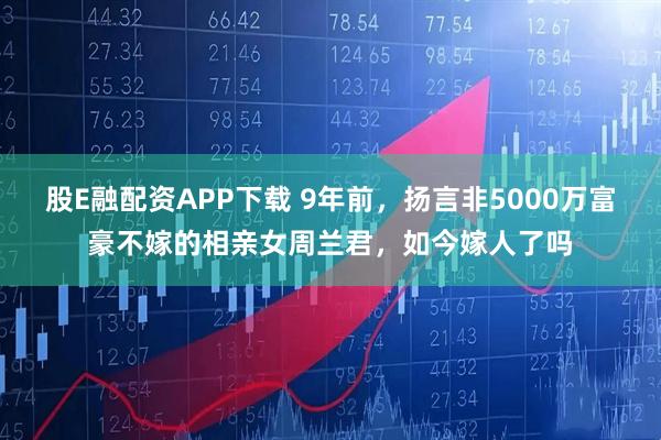 股E融配资APP下载 9年前，扬言非5000万富豪不嫁的相亲女周兰君，如今嫁人了吗