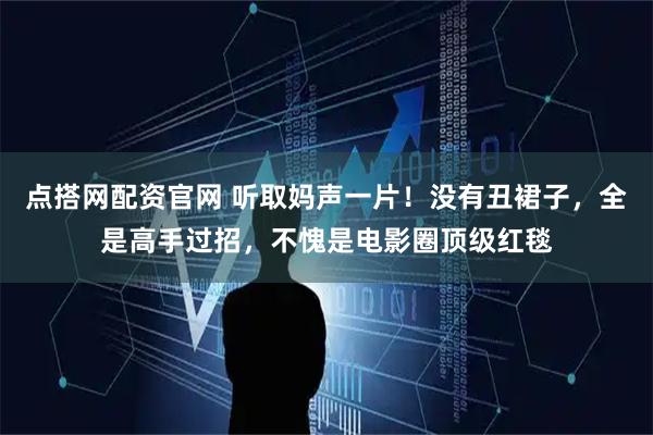 点搭网配资官网 听取妈声一片！没有丑裙子，全是高手过招，不愧是电影圈顶级红毯