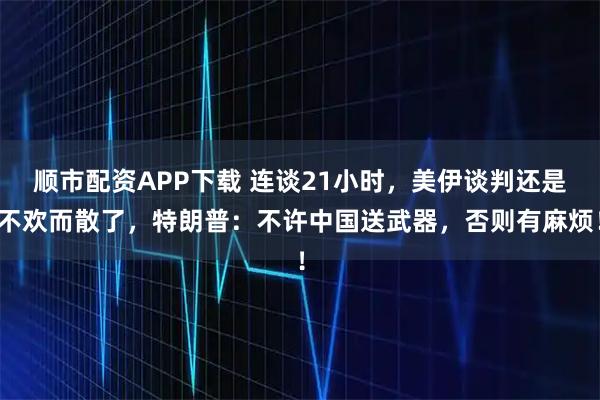 顺市配资APP下载 连谈21小时，美伊谈判还是不欢而散了，特朗普：不许中国送武器，否则有麻烦！