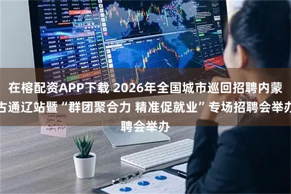 在榕配资APP下载 2026年全国城市巡回招聘内蒙古通辽站暨“群团聚合力 精准促就业”专场招聘会举办