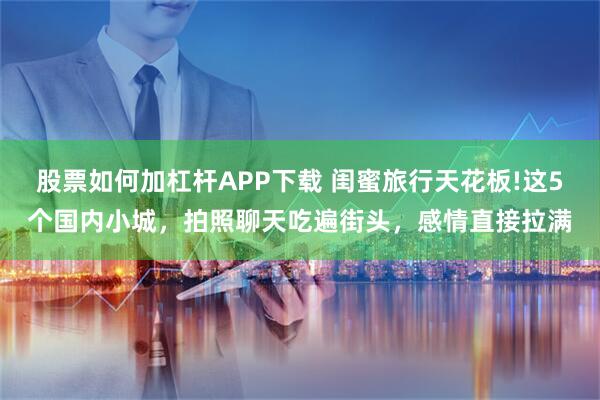 股票如何加杠杆APP下载 闺蜜旅行天花板!这5个国内小城，拍照聊天吃遍街头，感情直接拉满