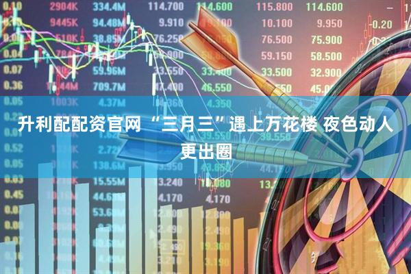 升利配配资官网 “三月三”遇上万花楼 夜色动人更出圈