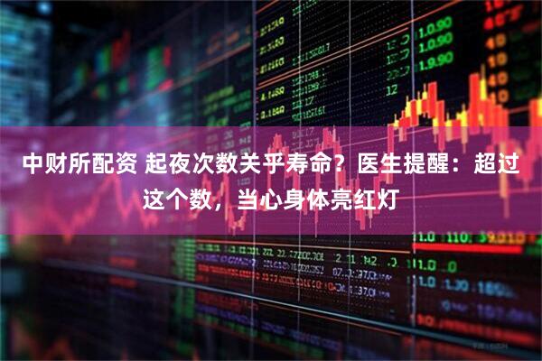 中财所配资 起夜次数关乎寿命？医生提醒：超过这个数，当心身体亮红灯