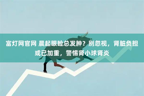 富灯网官网 晨起眼睑总发肿？别忽视，肾脏负担或已加重，警惕肾小球肾炎