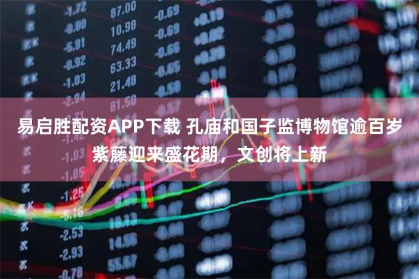 易启胜配资APP下载 孔庙和国子监博物馆逾百岁紫藤迎来盛花期，文创将上新
