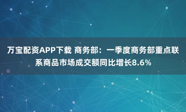 万宝配资APP下载 商务部：一季度商务部重点联系商品市场成交额同比增长8.6%
