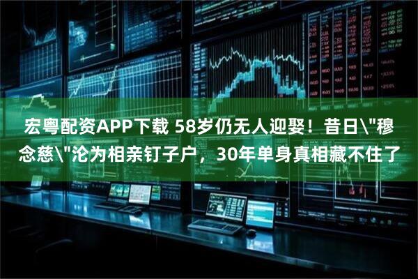 宏粤配资APP下载 58岁仍无人迎娶！昔日＂穆念慈＂沦为相亲钉子户，30年单身真相藏不住了
