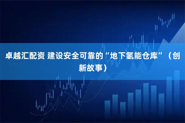 卓越汇配资 建设安全可靠的“地下氢能仓库”（创新故事）